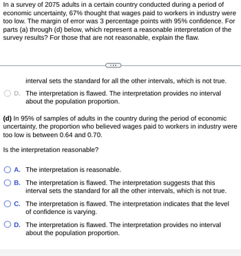 In a survey of 2075 adults in a certain country conducted during a period of
economic uncertainty, 67% thought that wages paid to workers in industry were
too low. The margin of error was 3 percentage points with 95% confidence. For
parts (a) through (d) below, which represent a reasonable interpretation of the
survey results? For those that are not reasonable, explain the flaw.
interval sets the standard for all the other intervals, which is not true.
OD. The interpretation is flawed. The interpretation provides no interval
about the population proportion.
(d) In 95% of samples of adults in the country during the period of economic
uncertainty, the proportion who believed wages paid to workers in industry were
too low is between 0.64 and 0.70.
Is the interpretation reasonable?
OA. The interpretation is reasonable.
B. The interpretation is flawed. The interpretation suggests that this
interval sets the standard for all the other intervals, which is not true.
C. The interpretation is flawed. The interpretation indicates that the level
of confidence is varying.
O D. The interpretation is flawed. The interpretation provides no interval
about the population proportion.