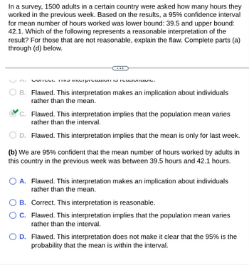 **Transcription for Educational Website:**

---

In a survey, 1500 adults in a certain country were asked how many hours they worked in the previous week. Based on the results, a 95% confidence interval for the mean number of hours worked was lower bound: 39.5 and upper bound: 42.1. Which of the following represents a reasonable interpretation of the result? For those that are not reasonable, explain the flaw. Complete parts (a) through (d) below.

---

**(a)**

- **A.** Correct. This interpretation is reasonable.
  
- **B.** Flawed. This interpretation makes an implication about individuals rather than the mean.
  
- **C.** ✔️ Flawed. This interpretation implies that the population mean varies rather than the interval.
  
- **D.** Flawed. This interpretation implies that the mean is only for last week.

---

**(b)** We are 95% confident that the mean number of hours worked by adults in this country in the previous week was between 39.5 hours and 42.1 hours.

- **A.** Flawed. This interpretation makes an implication about individuals rather than the mean.
  
- **B.** Correct. This interpretation is reasonable.
  
- **C.** Flawed. This interpretation implies that the population mean varies rather than the interval.
  
- **D.** Flawed. This interpretation does not make it clear that the 95% is the probability that the mean is within the interval.

---

**Explanation of the Diagrams:**

- The given image contains multiple-choice sections (a) and (b), where each section evaluates interpretations of a confidence interval result. 
- Each option is marked as either correct or flawed with a brief explanation of why it is reasonable or what the specific flaw is. The selected correct answer for each section is indicated by a check mark (✔️).

---