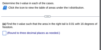 Determine the t-value in each of the cases.
Click the icon to view the table of areas under the t-distribution.
(a) Find the t-value such that the area in the right tail is 0.01 with 16 degrees of
freedom.
(Round to three decimal places as needed.)