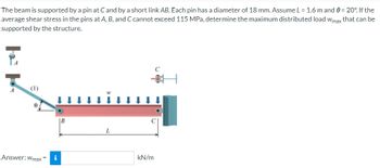 The beam is supported by a pin at C and by a short link AB. Each pin has a diameter of 18 mm. Assume L = 1.6 m and 8 = 20°. If the
average shear stress in the pins at A, B, and C cannot exceed 115 MPa, determine the maximum distributed load Wmax that can be
supported by the structure.
(1)
Answer: Wmax =
B
L
kN/m
H