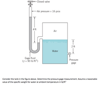 Closed valve
-Air pressure = 16 psia
4 ft
Air
2 ft
Water
Gage fluid
(y = 90 lb/ft 3)
Pressure
gage
Consider the tank in the figure above. Determine the pressure gage measurement. Assume a reasonable
value of the specific weight for water at ambient temperature in Ib/ft
