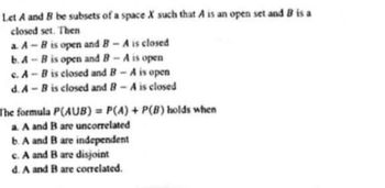 Let A and B be subsets of a space X such that A is an open set and B is a
closed set. Then
a. A-B is open and B-A is closed
b. A-B is open and B - A is open
c. A-B is closed and B-A is open
d. A-B is closed and B-A is closed
The formula P(AUB) = P(A) + P(B) holds when
a. A and B are uncorrelated
b. A and B are independent
c. A and B are disjoint
d. A and B are correlated.