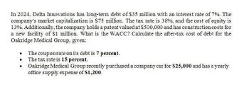 In 2024, Delta Innovations has long-term debt of $35 million with an interest rate of 7%. The
company's market capitalization is $75 million. The tax rate is 38%, and the cost of equity is
13%. Additionally, the company holds a patent valued at $500,000 and has construction costs for
a new facility of $1 million. What is the WACC? Calculate the after-tax cost of debt for the
Oakridge Medical Group, given:
•
The coupon rate on its debt is 7 percent.
The tax rate is 15 percent.
Oakridge Medical Group recently purchased a company car for $25,000 and has a yearly
office supply expense of $1,200.