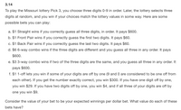 3.14
To play the Missouri lottery Pick 3, you choose three digits 0-9 in order. Later, the lottery selects three
digits at random, and you win if your choices match the lottery values in some way. Here are some
possible bets you can play:
a. $1 Straight wins if you correctly guess all three digits, in order. It pays $600.
b. $1 Front Pair wins if you correctly guess the first two digits. It pays $60.
c. $1 Back Pair wins if you correctly guess the last two digits. It pays $60.
d. $6 6-way combo wins if the three digits are different and you guess all three in any order. It pays
$600.
e. $3 3-way combo wins if two of the three digits are the same, and you guess all three in any order. It
pays $600.
f. $1 1-off lets you win if some of your digits are off by one (9 and 0 are considered to be one off from
each other). If you get the number exactly correct, you win $300. If you have one digit off by one,
you win $29. If you have two digits off by one, you win $4, and if all three of your digits are off by
one you win $9.
Consider the value of your bet to be your expected winnings per dollar bet. What value do each of these
bets have?
