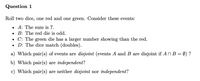 Question 1
Roll two dice, one red and one green. Consider these events:
• A: The sum is 7.
• B: The red die is odd.
• C: The green die has a larger number showing than the red.
• D: The dice match (doubles).
a) Which pair(s) of events are disjoint (events A and B are disjoint if AN B = Ø) ?
b) Which pair(s) are independent?
c) Which pair(s) are neither disjoint nor independent?
