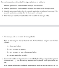 This problem examines whether the following specifications are satisfiable:
i If the file system is not locked, then new messages will be queued.
ii If the file system is not locked, then new messages will be sent to the messages buffer.
iii If the file system is not locked, then the system is functioning normally, and conversely, if the
system is functioning normally, then the file system is not locked.
iv If new messages are not queued, then they will be sent to the messages buffer.
v New messages will not be sent to the message buffer.
1 Begin by translating the five specifications into Boolean formulas using the four Boolean
variables:
• L:= file system locked;
• Q := new messages are queued;
• B:= new messages are sent to the message buffer;
• N:= system functioning normally:
2 Demonstrate that this set of specifications is satisfiable by describing a single truth assignment
for the variables L, Q,B,N and verifying that under this assignment, all the specifications are
true.
3 Argue that the assignment determined in in the previous part is the only one that does the job.
