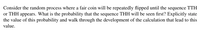 Consider the random process where a fair coin will be repeatedly flipped until the sequence TTH
or THH appears. What is the probability that the sequence THH will be seen first? Explicitly state
the value of this probability and walk through the development of the calculation that lead to this
value.
