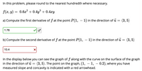 In this problem, please round to the nearest hundredth where necessary.
f(x, y)
0.6x? + 0.4y + 0.4xy
a) Compute the first derivative of f at the point P(1, – 1) in the direction of ū
(3, 5)
1.78
b) Compute the second derivative of f at the point P(1, – 1) in the direction of u = (3, 5)
10.4
In the display below you can see the graph of f along with the curve on the surface of the graph
in the direction of u
measured slope and concavity is indicated with a red arrowhead.
(3, 5). The point on the graph, (1, – 1, – 0.2), where you have
