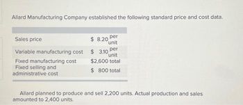 Allard Manufacturing Company established the following standard price and cost data.
Sales price
Variable manufacturing cost
Fixed manufacturing cost
Fixed selling and
administrative cost
$8.20 per
unit
$ 3.10 per
unit
$2,600 total
$ 800 total
Allard planned to produce and sell 2,200 units. Actual production and sales
amounted to 2,400 units.