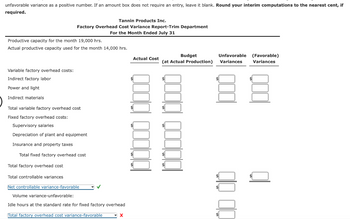 unfavorable variance as a positive number. If an amount box does not require an entry, leave it blank. Round your interim computations to the nearest cent, if
required.
Tannin Products Inc.
Factory Overhead Cost Variance Report-Trim Department
For the Month Ended July 31
Productive capacity for the month 19,000 hrs.
Actual productive capacity used for the month 14,000 hrs.
Variable factory overhead costs:
Indirect factory labor
Power and light
Indirect materials
Total variable factory overhead cost
Fixed factory overhead costs:
Supervisory salaries
Depreciation of plant and equipment
Insurance and property taxes
Total fixed factory overhead cost
Total factory overhead cost
Total controllable variances
Net controllable variance-favorable
Volume variance-unfavorable:
Idle hours at the standard rate for fixed factory overhead
Total factory overhead cost variance-favorable
X
Actual Cost
100000 10000
Budget
Unfavorable (Favorable)
Variances
(at Actual Production) Variances
QOOQ QOOQQI
88
00 00