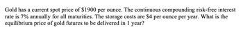 Gold has a current spot price of $1900 per ounce. The continuous compounding risk-free interest
rate is 7% annually for all maturities. The storage costs are $4 per ounce per year. What is the
equilibrium price of gold futures to be delivered in 1 year?