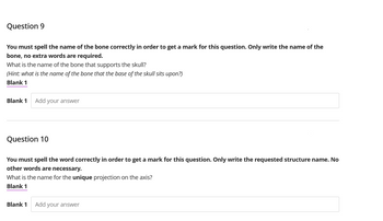 Question 9
You must spell the name of the bone correctly in order to get a mark for this question. Only write the name of the
bone, no extra words are required.
What is the name of the bone that supports the skull?
(Hint: what is the name of the bone that the base of the skull sits upon?)
Blank 1
Blank 1 Add your answer
Question 10
You must spell the word correctly in order to get a mark for this question. Only write the requested structure name. No
other words are necessary.
What is the name for the unique projection on the axis?
Blank 1
Blank 1
Add your answer