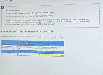sabled: Exam 4
0
Required information
Use the following information for the Exercises below. (Algo)
[The following information applies to the questions displayed below.)
Ramirez Company installs a computerized manufacturing machine in its factory at the beginning of the year at a cost of
$83,600. The machine's useful life is estimated at 20 years, or 398,000 units of product, with a $4,000 salvage value.
During its second year, the machine produces 33,800 units of product.
Exercise 8-5 (Algo) Units-of-production depreciation LO P1
Determine the machine's second-year depreciation using the units-of-production method.
Units-of-production Depreciation
Choose Denominator:
Choose Numerator:
Cost minus salvage
Year
Year 2
I
/Total units of production
Annual Production (units)
$
Annual Depreciation Expense
Depreciation expense per unit
Depreciation Expense
0
3,980