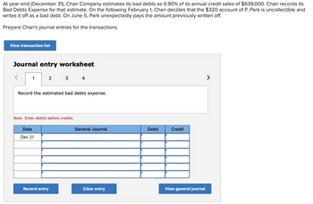 At year-end (December 31), Chan Company estimates its bad debts as 0.90% of its annual credit sales of $639,000. Chan records its
Bad Debts Expense for that estimate. On the following February 1, Chan decides that the $320 account of P. Park is uncollectible and
writes it off as a bad debt. On June 5, Park unexpectedly pays the amount previously written off.
Prepare Chan's journal entries for the transactions.
View transaction list
Journal entry worksheet
1
2 3
Record the estimated bad debts expense.
Note: Enter debits before credits.
Date
Dec 31
4
Record entry
General Journal
Clear entry
Debit
Credit
View general journal