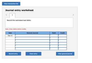 View transaction list
Journal entry worksheet
1
Record the estimated bad debts.
Note: Enter debits before credits.
Date
Dec 31
Record entry
General Journal
Clear entry
Debit
Credit
View general journal
>