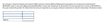 On January 1, Aivah Company purchased 2,000 common shares (25%) of Maywood Corporation as a long-term investment for $235,000. Later in the year, Maywood paid $23,000 in total cash dividends on December 15 and reported net income of $74,000 for the year ended December 31. Determine the amount reported as an equity method investment on Aivah’s December 31 balance sheet.

The diagram is a T-account table used for tracking the balance of the investment:

- The T-account is divided by horizontal lines to separate different transactions and a balance line.
- Each transaction is aligned with an arrow pointing toward the balance line, indicating how the balance is updated.

To calculate the balance reported for the equity method investment:

1. **Initial Investment**: $235,000.
2. **Share of Net Income**: Aivah owns 25% of Maywood, so it shares 25% of Maywood’s net income:
   - 25% of $74,000 = $18,500.
3. **Dividends Received**: Aivah’s share of the dividends = 25% of $23,000 = $5,750.

Calculate the new balance:
- Initial investment: $235,000
- Add: Share of net income: +$18,500
- Less: Dividends received: -$5,750

**Balance on December 31**: $247,750.

This balance reflects the value of the investment adjusted by Aivah’s share of Maywood’s net income and dividends for the year.