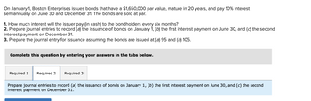 On January 1, Boston Enterprises issues bonds that have a $1,650,000 par value, mature in 20 years, and pay 10% interest semiannually on June 30 and December 31. The bonds are sold at par.

1. How much interest will the issuer pay (in cash) to the bondholders every six months?
2. Prepare journal entries to record (a) the issuance of bonds on January 1, (b) the first interest payment on June 30, and (c) the second interest payment on December 31.
3. Prepare the journal entry for issuance assuming the bonds are issued at (a) 95 and (b) 105.

Complete this question by entering your answers in the tabs below.

Required 1 | Required 2 | Required 3

Prepare journal entries to record (a) the issuance of bonds on January 1, (b) the first interest payment on June 30, and (c) the second interest payment on December 31.