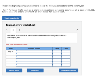 Prepare Hertog Company's journal entries to record the following transactions for the current year.
May 7 Purchases Kraft bonds as a short-term investment in trading securities at a cost of $10,990.
June 6 Sells its entire investment in Kraft bonds for $11,510 cash.
View transaction list
Journal entry worksheet
1
2
Purchases Kraft bonds as a short-term investment in trading securities at a
cost of $10,990.
Note: Enter debits before credits.
Date
May 07
Record entry
General Journal
Clear entry
Debit
Credit
View general journal
>