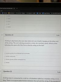 Quiz: Final Exam Saturday May 8 X
e.com/courses/219160/quizzes/434379/take
7 Translate
M Dashboard
AMy Drive - Google.
A Section 6 - A.2281
E Rapid Writing
A Arch 4561 Case Stu.
ZOOM
O 6.0 J
O 0.80 J
O 0.12 J
12 J
O 0.060 J
Question 21
5 pts
A string is attached to the rear-view mirror of a car. A ball is hanging at the other end
of the string. The car is driving around in a circle, at a constant speed. Which of the
following lists gives all of the forces directly acting on the ball?
O tension, gravity, the centripetal force and friction
O tension and gravity
O tension, gravity and the centripetal force
O tension
Question 22
5 pts
A 23 kg mass is connected to a nail on a frictionless table by a massless string 1.3 m
long. There is no appreciable friction between the nail and the string. If the tension in
