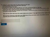 *7) Orders for a stock trading system are coded as follows from left to right:
1. The first character is 'B' for a "buy" order, 'S' for a "sel" order
2. The number of shares to buy or sell
3. The stock ticker symbol in all uppercase letters for a "buy" order or all lowercase letters for a "sell" order
4. If the order is a "limit" order with a specific buy/sell price, the requested price in pennies, otherwise the price should be omitted
and the order will be a market order at the current asking price for the stock
5. If the order is a "limit" order with an expiration time, the character T followed by the number of minutes until the order expires
and should no longer be executed
Note that the order code may only contain letters and numbers. It may not include comma, hyphen, etc.
What would the code be for a limit order to buy 10000 shares of Alcoa stock (ticker symbol: AA) at $9.00 a share but
only if the order can be filled within the next 2 hours?
Next
or
