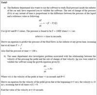 Task3
a) The Radiator department also wants to use the software to study fluid pressure inside the radiator
of the car and, have requested you to validate the software. The rate of change of the pressure
(F(t)) at any instant of time is proportional to the difference between the pressure of the liquid
and a reference value as following:
dF
:-(F – P/Q)
dt
Use Q=65 and P=5 values. The pressure is found to be F = 1000 when t= 1 sec.
where t = time in seconds.
Derive an equation to predict the pressure of the fluid flows in the radiator at any given time, assuming
that at all times F >_P
Also find the pressure at time t = 100 s.
b) The same department also investigates problem associated with the relationship between the
velocity of the pressing the pedal and the rate of change of that velocity. So you were asked to
validate the software using the growth equation given by:
dv
= Pv
-
dt
Where v(t) is the velocity of the pedal at time = t in seconds and P=5.
Derive an equation for the velocity of the pedal given that at the beginning (t=5 sec), the velocity is 10
m/s, assuming that at all times v(t) > 0.
Find the value of the velocity at t=10 seconds.
