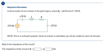 !
Required information
A series audio circuit is shown in the given figure, where ZL = 32 2 and R=100 Q.
250 Hz
-j20 Q2
HH
L
m
R
ww
What is the impedance of the circuit?
The impedance of the circuit is Z =
NOTE: This is a multi-part question. Once an answer is submitted, you will be unable to return to this part.
-j20 22
+j
])) Ω.