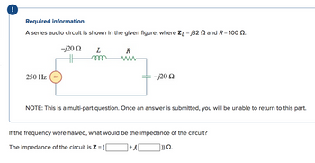 !
Required information
A series audio circuit is shown in the given figure, where ZL = 32 and R = 100 2.
-j20 Q2 L
250 Hz
R
ww
-j20 92
NOTE: This is a multi-part question. Once an answer is submitted, you will be unable to return to this part.
If the frequency were halved, what would be the impedance of the circuit?
The impedance of the circuit is Z =
+j
|)) Ω.