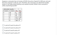 Suppose a consumer has an income of $120, the price of good X is $24 per unit and
the price of good Y is $6 per unit. Therefore, the consumer can afford the bundles
shown in the table below (without any wasted income). What is this consumer's
utility maximizing bundle?
Affordable bundles
X (units) Y (units) | TU: TU,
20
300
260
1
16
50
12
95
210
3
8
135 150
170 80
200 0
4
4
5
1 unit of X and 16 units of Y
2 unit of X and 12 units of Y
3 unit of X and 8 units of Y
4 unit of X and 4 units of Y
