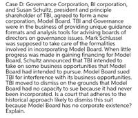 Case D: Governance Corporation, Bl corporation,
and Susan Schultz, president and principle
shareholder of TBI, agreed to form a new
corporation, Model Board. TBI and Governance
were in the business of providing unique guidance
formats and analysis tools for advising boards of
directors on governance issues. Mark Schlussel
was supposed to take care of the formalities
involved in incorporating Model Board. When little
progress was made in gaining financing for Model
Board, Schultz announced that TBI intended to
take on some business opportunities that Model
Board had intended to pursue. Model Board sued
TBI for interference with its business opportunities.
TBI moved to dismiss on the grounds that Model
Board had no capacity to sue because it had never
been incorporated. Is a court that adheres to the
historical approach likely to dismiss this suit
because Model Board has no corporate existence?
Explain.
