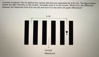 A screen is placed 150 cm behind two narrow slits that are separated by 0.35 mm. The figure below
shows the light intensity on the screen. Consider point A on the screen. What is Dr, the difference
between the distances from A to one slit and from A to the other slit (path difference)?
1 cm
Central
Maximum
