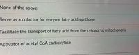 None of the above
Serve as a cofactor for enzyme fatty acid synthase
Facilitate the transport of fatty acid from the cytosol to mitochondria
Activator of acetyl CoA carboxylase
