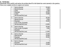 B. Fill Me Now
Directions: Read carefully and analyze the problem then fill in the blanks the correct answer/s to the question.
Show your complete solution to support your answer.
1.
Service Income
59,000
3,000
1,500
45,000
10,000
Interest Income
Gains
Expenses
Losses
Net Income/(Net Loss)
?
2.
Service Income
45,000
5,000
35,000
Interest Income
Expenses
Loss on sale of prDperty
Net Income/(Net Loss)
(2,000)
Service Income
Gain on sale of property
Expenses
Net Income/(Net Loss)
Service Income
3.
43,000
2,000
(1,500)
4.
23,000
20,000
49,000
Rent Income
Expenses
Net Income/(Net Loss)
Service Income
Expenses
Net Income/(Net Loss)
5.
10,000
25,000
