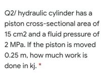 Q2/ hydraulic cylinder has a
piston cross-sectional area of
15 cm2 and a fluid pressure of
2 MPa. If the piston is moved
0.25 m, how much work is
done in kj. *
