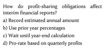 How do profit-sharing obligations affect
interim financial reports?
a) Record estimated annual amount
b) Use prior year percentages
c) Wait until year-end calculation
d) Pro-rate based on quarterly profits