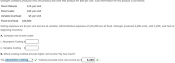 Grainger Company produces only one product and sells that product for $90 per unit. Cost information for the product is as follows:
Direct Material
$16 per Unit
Direct Labor
$26 per Unit
Variable Overhead
$5 per Unit
Fixed Overhead $26,800
Selling expenses are $4 per unit and are all variable. Administrative expenses of $16,000 are all fixed. Grainger produced 4,000 units; sold 3,200; and had no
beginning inventory.
A. Compute net income under
i. Absorption Costing $
ii. Variable Costing
B. Which costing method provide higher net income? By how much?
The absorption costing
✔method provided more net income by $
5,360