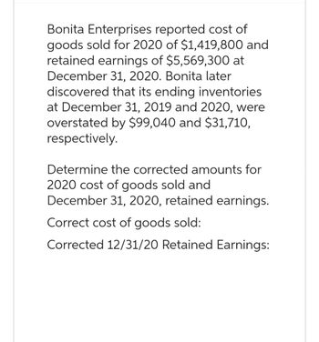 Bonita Enterprises reported cost of
goods sold for 2020 of $1,419,800 and
retained earnings of $5,569,300 at
December 31, 2020. Bonita later
discovered that its ending inventories
at December 31, 2019 and 2020, were
overstated by $99,040 and $31,710,
respectively.
Determine the corrected amounts for
2020 cost of goods sold and
December 31, 2020, retained earnings.
Correct cost of goods sold:
Corrected 12/31/20 Retained Earnings: