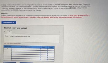 Li Corp. purchased a container load of antiques for resale at an invoice cost of $1,300,000. The goods were paid for when they were
shipped in early June. The container arrived in Canada at the end of August, and then at Li's location, by rail, at the end of September.
The goods were then available for sale. Freight costs of $136,500 were paid in October. Li has recorded $137,700 of total interest
expense from $2,700,000 of general borrowing over the year.
Required:
Prepare the adjusting journal entry to capitalize borrowing costs on inventory at year-end December 31. (If no entry is required for a
transaction/event, select "No journal entry required in the first account field. Do not round intermediate calculations.)
View transaction list
Journal entry worksheet
<
Record entry to capitalize borrowing cost.
Note: Enter debits before credits.
Transaction
1
General Journal
Debit
Credit