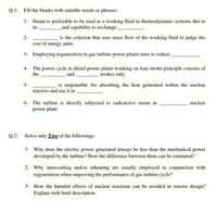 Q-1: Fill the blanks with suitable words or phrases:
1- Steam is preferable to be used as a working fluid in thermodynamic systems due to
its
_and capability to exchange
2-
is the criterion that uses mass flow of the working fluid to judge the
cost of energy units.
3- Employing regeneration in gas turbine power plants aims to reduce ,
4- The power cycle in diesel power plants working on four-stroke principle consists of
strokes only.
the
and
5-
is responsible for absorbing the heat generated within the nuclear
reactors and use it in
6- The turbine is directly subjected to radioactive steam in
power plant.
nuclear
Q-2: Solve only Two of the followings:
1- Why does the electric power generated always be less than the mechanical power
developed by the turbine? How the difference between them can be estimated?
2- Why intercooling and/or reheating are usually employed in conjunction with
regeneration when improving the performance of gas turbine cycle?
3- How the harmful effects of nuclear reactions can be avoided in reactor design?
Explain with brief description.
