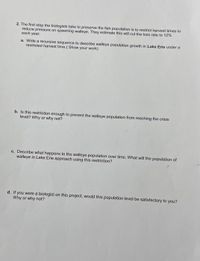 2. The first step the biologists take to preserve the fish population is to restrict harvest times to
reduce pressure on spawning walleye. They estimate this will cut the loss rate to 12%
each year.
a. Write a recursive sequence to describe walleye population growth in Lake Erie under a
restricted harvest time.( Show your work)
b. Is this restriction enough to prevent the walleye population from reaching the crisis
level? Why or why not?
c. Describe what happens to the walleye population over time. What will the population of
walleye in Lake Erie approach using this restriction?
d. If you were a biologist on this project, would this population level be satisfactory to you?
Why or why not?
