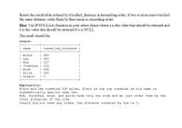 Return the result table ordered by travelled_distance in descending order, if two or more users traveled
the same distance, order them by their name in ascending order.
Hint: Use IFNULL(a,b) function in your select clause where a is the value that should be returned and
b is the value that should be returned if a is NULL.
The result should be:
Output:
| name
travelled distance
+--
| Elvis
| Lee
| Bob
| Jonathan | 312
| Alex
| Alice
| Donald
| 450
| 450
| 317
| 222
| 120
+-
Explanation:
Elvis and Lee traveled 450 miles, Elvis is the top traveler as his name is
alphabetically smaller than Lee.
Bob, Jonathan, Alex, and Alice have only one ride and we just order them by the
total distances of the ride.
Donald did not have any rides, the distance traveled by him is 0.
