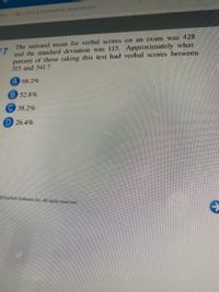 me
Alg 2 Unit 6 Summative Assessment
The national mean for verbal scores on an exam was 428
and the standard deviation was 113. Approximately what
percent of those taking this test had verbal scores between
315 and 541?
17
A 68.2%
B 52.8%
C 38.2%
D 26.4%
EducAide Sofware Inc All rights reserved.
