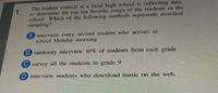 The student council at a local high school is collecting data
to determine the top ten favorite songs of the students in the
school. Which of the following methods represents stratified
sampling?
A interview every second student who arrives at
school Monday morning
B randomly interview 10% of students from each grade
C survey all the students in grade 9
D interview students who download music on the web.
