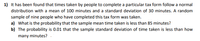 1) It has been found that times taken by people to complete a particular tax form follow a normal
distribution with a mean of 100 minutes and a standard deviation of 30 minutes. A random
sample of nine people who have completed this tax form was taken.
a) What is the probability that the sample mean time taken is less than 85 minutes?
b) The probability is 0.01 that the sample standard deviation of time taken is less than how
many minutes?
