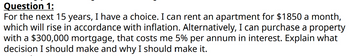 Question 1:
For the next 15 years, I have a choice. I can rent an apartment for $1850 a month,
which will rise in accordance with inflation. Alternatively, I can purchase a property
with a $300,000 mortgage, that costs me 5% per annum in interest. Explain what
decision I should make and why I should make it.
