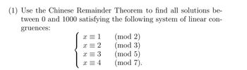 (1) Use the Chinese Remainder Theorem to find all solutions be-
tween 0 and 1000 satisfying the following system of linear con-
gruences:
x = 1
x = 2
x = 3
x = 4
(mod 2)
(mod 3)
(mod 5)
(mod 7).