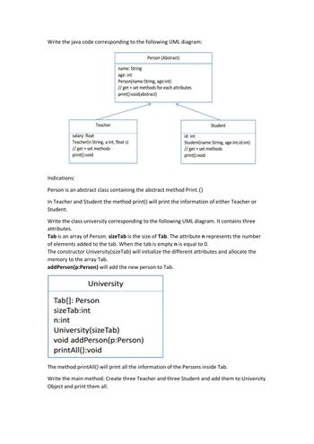 Write the java code corresponding to the following UML diagram:
Teacher
Indications:
salary: float
Teacher(n:String, a:int, float s)
// get + set methods
print():void
name: String
age: int
Person(name:String, age:int)
// get + set methods for each attributes
print():void(abstract)
Tab[]: Person
size Tab:int
n:int
University
Person (Abstract)
printAll():void
Person is an abstract class containing the abstract method Print.()
In Teacher and Student the method print() will print the information of either Teacher or
Student.
University (size Tab)
void addPerson(p:Person)
id: int
Write the class university corresponding the llowing UML diagram. It contains three
attributes.
Tab is an array of Person. sizeTab is the size of Tab. The attribute n represents the number
of elements added to the tab. When the tab is empty n is equal to 0.
The constructor University (size Tab) will initialize the different attributes and allocate the
memory to the array Tab.
add Person (p:Person) will add the new person to Tab.
Student
Student(name:String, age:int,id:int)
// get + set methods
print():void
The method printAll() will print all the information of the Persons inside Tab.
Write the main method. Create three Teacher and three Student and add them to University
Object and print them all.