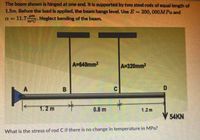 The beam shown is hinged at one end. It is supported by two steel rods of equal length of
1.5m. Before the load is applied, the beam hangs level. Use E = 200, 000MPa and
= 11.7
um
Neglect bending of the beam.
m°C
A=640mm2
A=320mm2
A
1.2 m
0.8 m
1.2m
54KN
What is the stress of rod C if there is no change in temperature in MPa?
