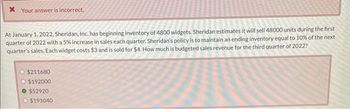 * Your answer is incorrect.
At January 1, 2022, Sheridan, Inc. has beginning inventory of 4800 widgets. Sheridan estimates it will sell 48000 units during the first
quarter of 2022 with a 5% increase in sales each quarter. Sheridan's policy is to maintain an ending inventory equal to 10% of the next
quarter's sales. Each widget costs $3 and is sold for $4. How much is budgeted sales revenue for the third quarter of 2022?
$211680
O $192000
O $52920
$191040