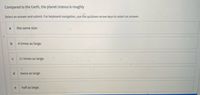 Compared to the Earth, the planet Uranus is roughly
Select an answer and submit. For keyboard navigation, use the up/down arrow keys to select an answer.
a
the same size.
4 times as large.
11 times as large.
twice as large.
e
half as large.
