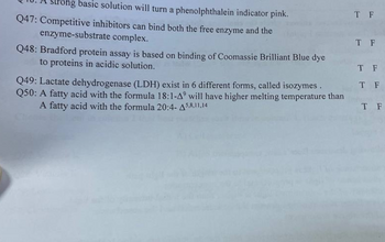 Strong basic solution will turn a phenolphthalein indicator pink.
Q47: Competitive inhibitors can bind both the free enzyme and the
enzyme-substrate complex.
Q48: Bradford protein assay is based on binding of Coomassie Brilliant Blue dye
to proteins in acidic solution.
Q49: Lactate dehydrogenase (LDH) exist in 6 different forms, called isozymes.
Q50: A fatty acid with the formula 18:1-4° will have higher melting temperature than
A fatty acid with the formula 20:4-5,8,11,14
T F
T F
T F
T F
T F